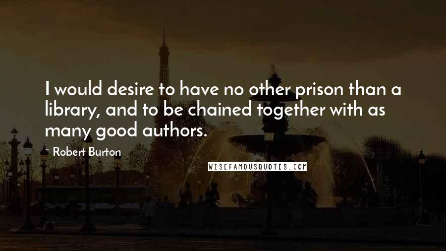 Robert Burton Quotes: I would desire to have no other prison than a library, and to be chained together with as many good authors.