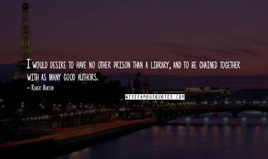 Robert Burton Quotes: I would desire to have no other prison than a library, and to be chained together with as many good authors.