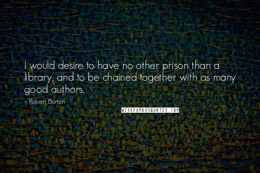 Robert Burton Quotes: I would desire to have no other prison than a library, and to be chained together with as many good authors.