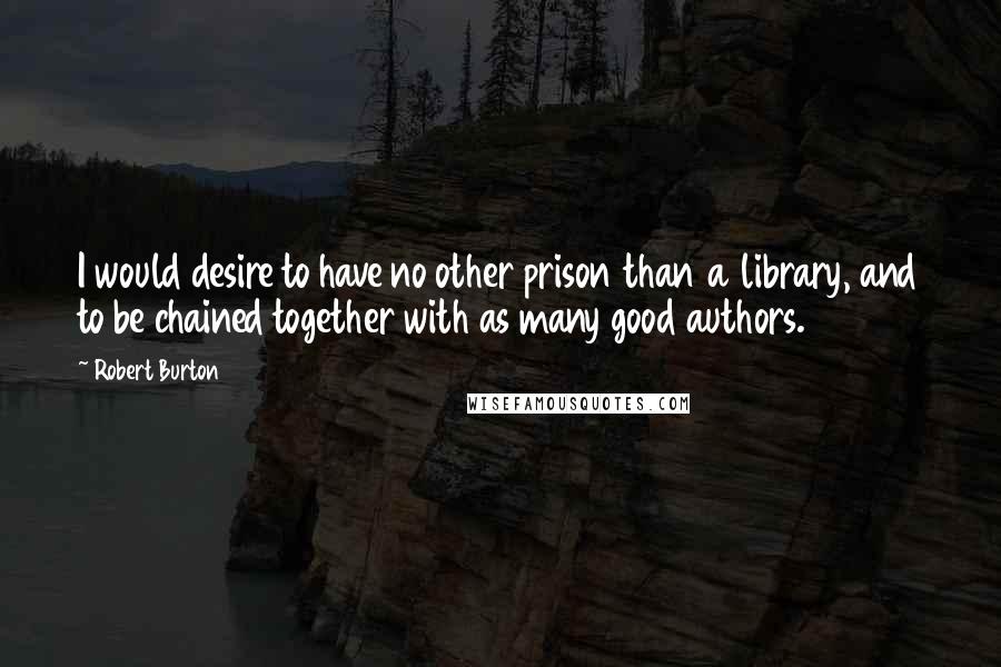 Robert Burton Quotes: I would desire to have no other prison than a library, and to be chained together with as many good authors.