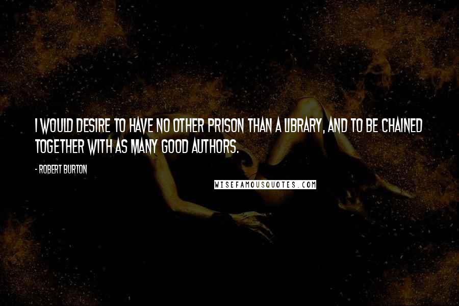 Robert Burton Quotes: I would desire to have no other prison than a library, and to be chained together with as many good authors.