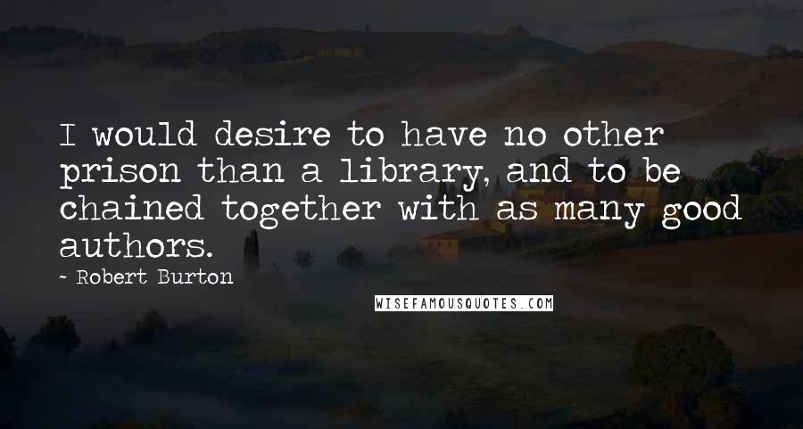 Robert Burton Quotes: I would desire to have no other prison than a library, and to be chained together with as many good authors.