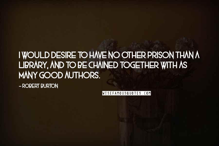 Robert Burton Quotes: I would desire to have no other prison than a library, and to be chained together with as many good authors.