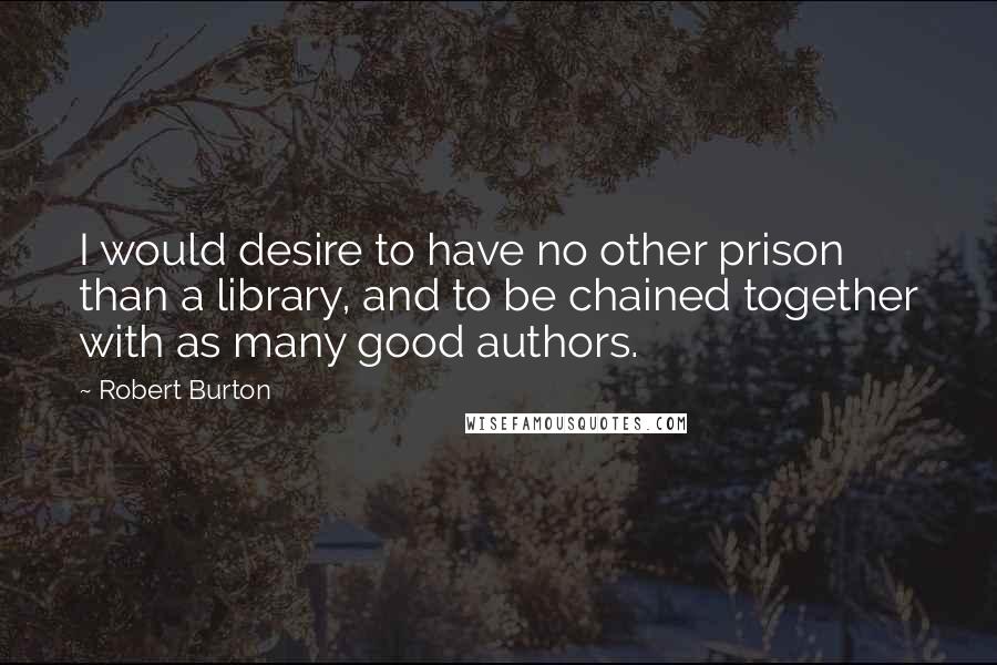 Robert Burton Quotes: I would desire to have no other prison than a library, and to be chained together with as many good authors.