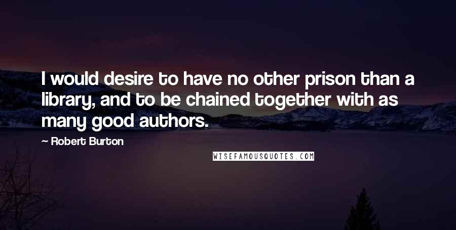 Robert Burton Quotes: I would desire to have no other prison than a library, and to be chained together with as many good authors.