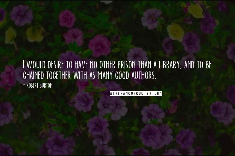 Robert Burton Quotes: I would desire to have no other prison than a library, and to be chained together with as many good authors.