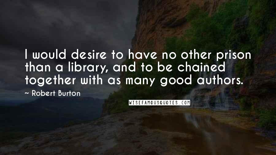 Robert Burton Quotes: I would desire to have no other prison than a library, and to be chained together with as many good authors.