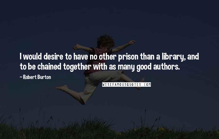 Robert Burton Quotes: I would desire to have no other prison than a library, and to be chained together with as many good authors.