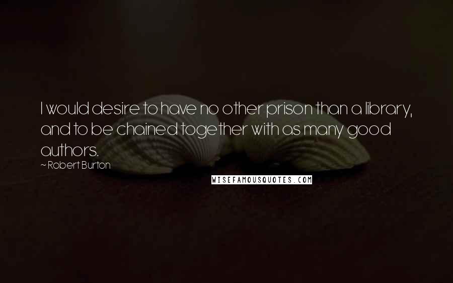 Robert Burton Quotes: I would desire to have no other prison than a library, and to be chained together with as many good authors.