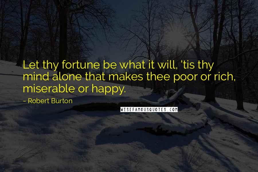 Robert Burton Quotes: Let thy fortune be what it will, 'tis thy mind alone that makes thee poor or rich, miserable or happy.