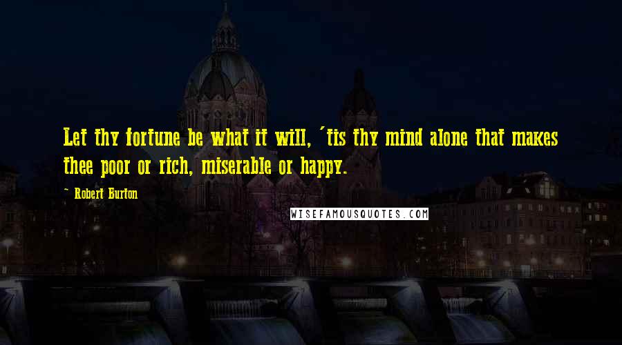 Robert Burton Quotes: Let thy fortune be what it will, 'tis thy mind alone that makes thee poor or rich, miserable or happy.