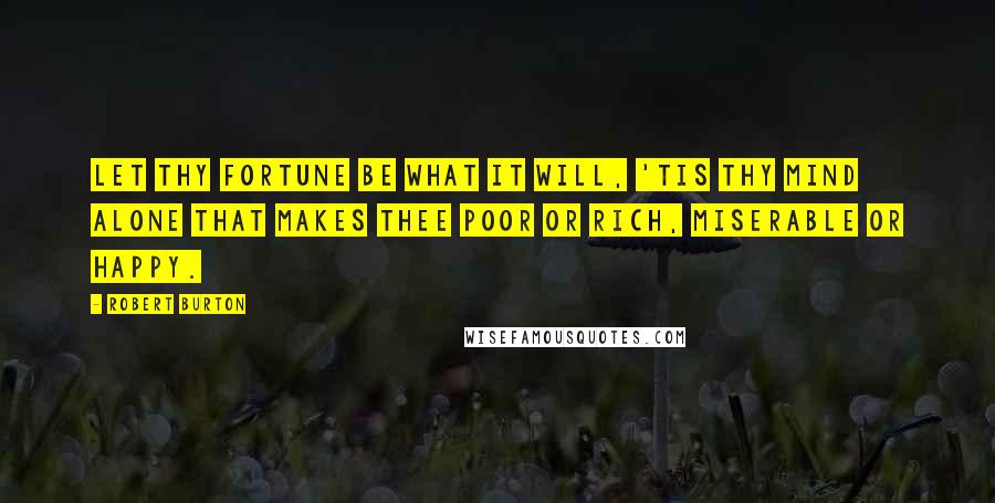 Robert Burton Quotes: Let thy fortune be what it will, 'tis thy mind alone that makes thee poor or rich, miserable or happy.