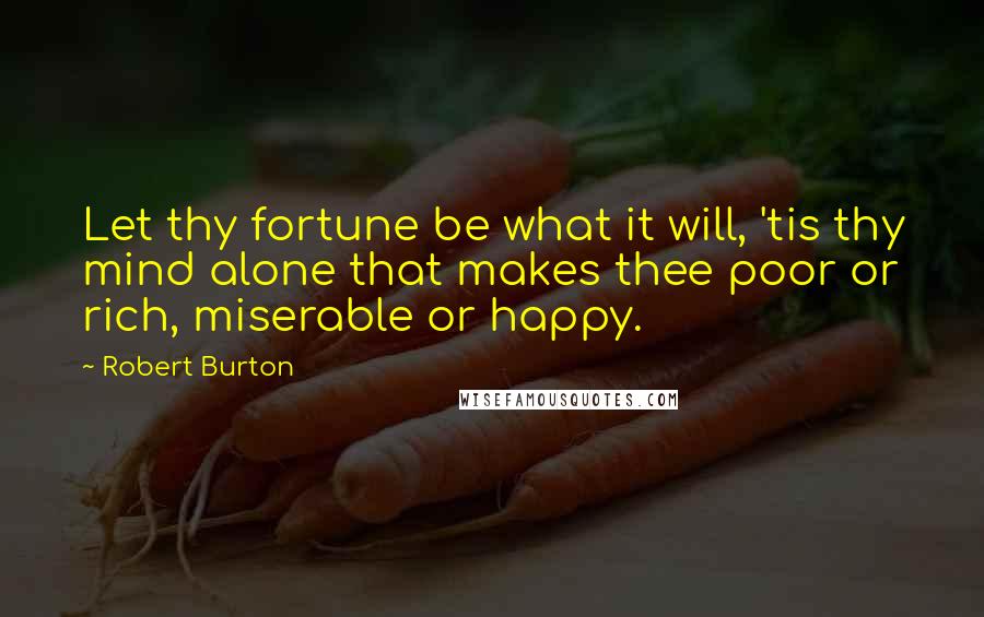 Robert Burton Quotes: Let thy fortune be what it will, 'tis thy mind alone that makes thee poor or rich, miserable or happy.