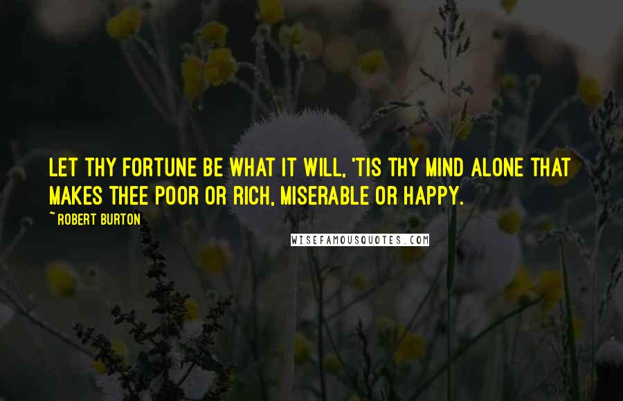 Robert Burton Quotes: Let thy fortune be what it will, 'tis thy mind alone that makes thee poor or rich, miserable or happy.