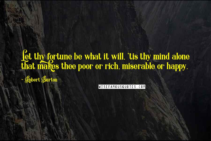 Robert Burton Quotes: Let thy fortune be what it will, 'tis thy mind alone that makes thee poor or rich, miserable or happy.