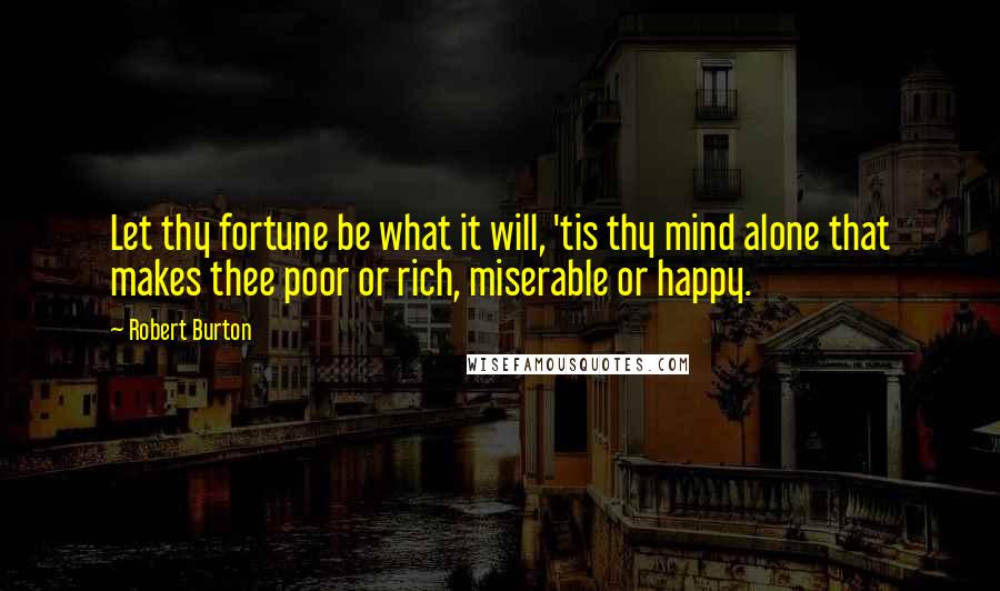 Robert Burton Quotes: Let thy fortune be what it will, 'tis thy mind alone that makes thee poor or rich, miserable or happy.