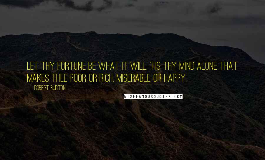 Robert Burton Quotes: Let thy fortune be what it will, 'tis thy mind alone that makes thee poor or rich, miserable or happy.