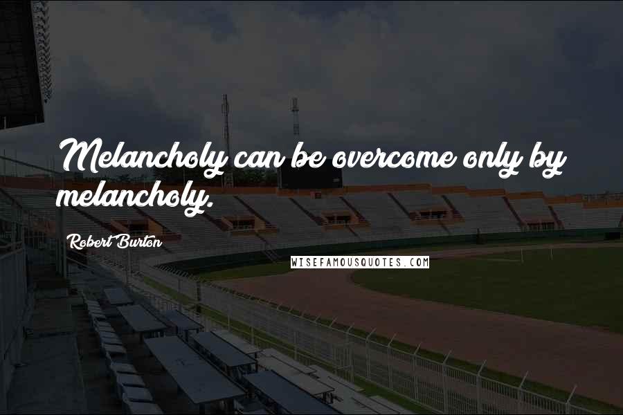 Robert Burton Quotes: Melancholy can be overcome only by melancholy.
