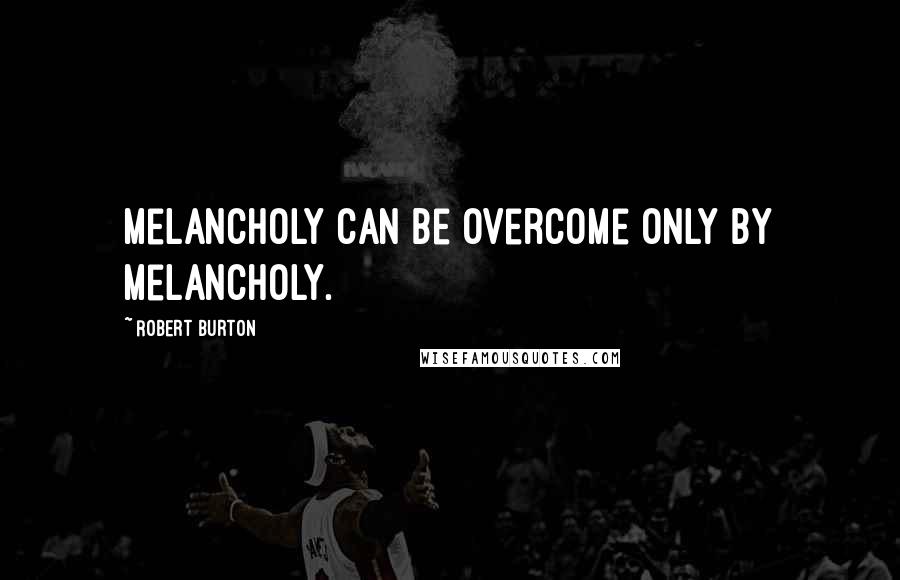 Robert Burton Quotes: Melancholy can be overcome only by melancholy.