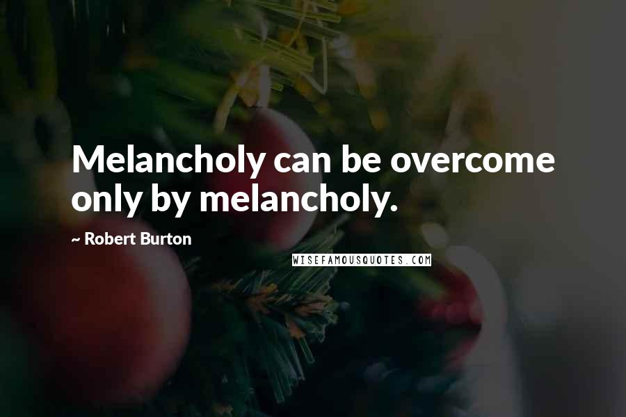 Robert Burton Quotes: Melancholy can be overcome only by melancholy.