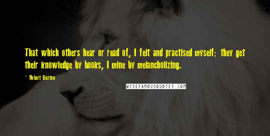 Robert Burton Quotes: That which others hear or read of, I felt and practised myself; they get their knowledge by books, I mine by melancholizing.