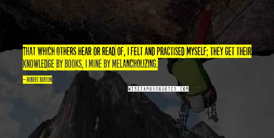 Robert Burton Quotes: That which others hear or read of, I felt and practised myself; they get their knowledge by books, I mine by melancholizing.