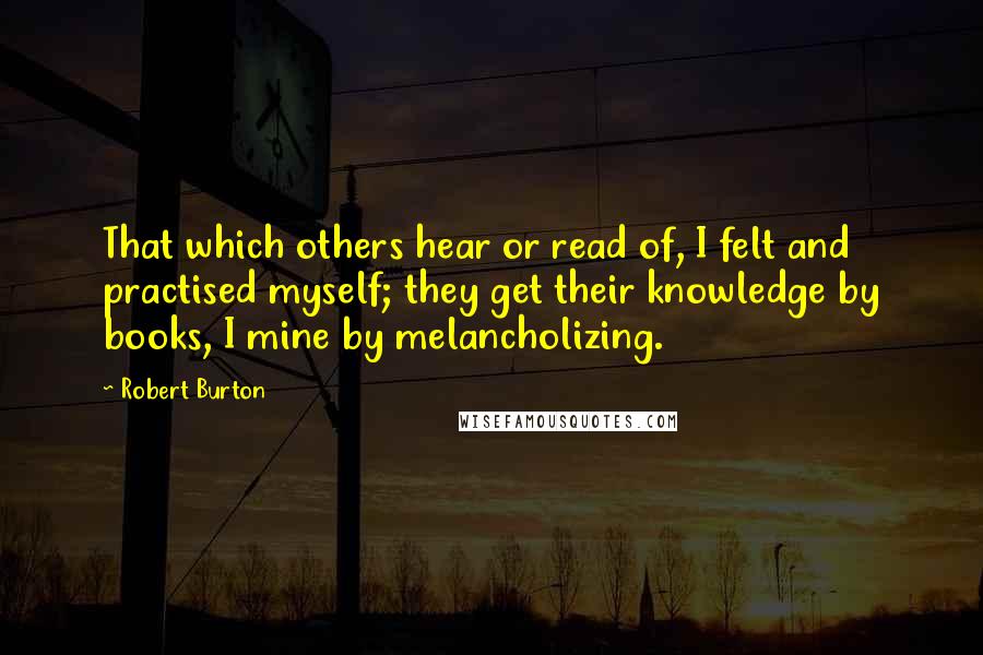 Robert Burton Quotes: That which others hear or read of, I felt and practised myself; they get their knowledge by books, I mine by melancholizing.