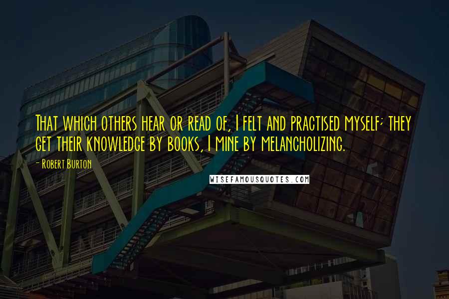 Robert Burton Quotes: That which others hear or read of, I felt and practised myself; they get their knowledge by books, I mine by melancholizing.