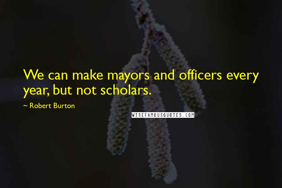 Robert Burton Quotes: We can make mayors and officers every year, but not scholars.