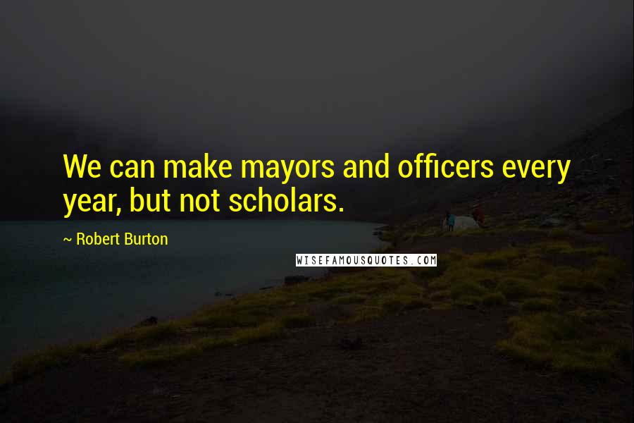 Robert Burton Quotes: We can make mayors and officers every year, but not scholars.