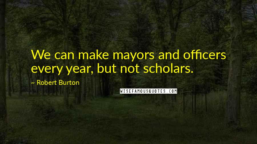 Robert Burton Quotes: We can make mayors and officers every year, but not scholars.