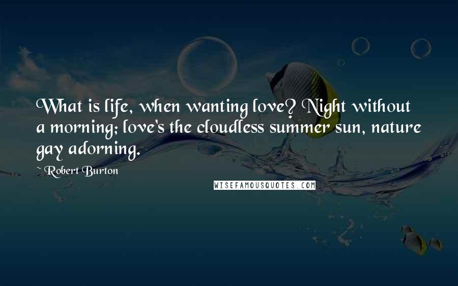 Robert Burton Quotes: What is life, when wanting love? Night without a morning; love's the cloudless summer sun, nature gay adorning.