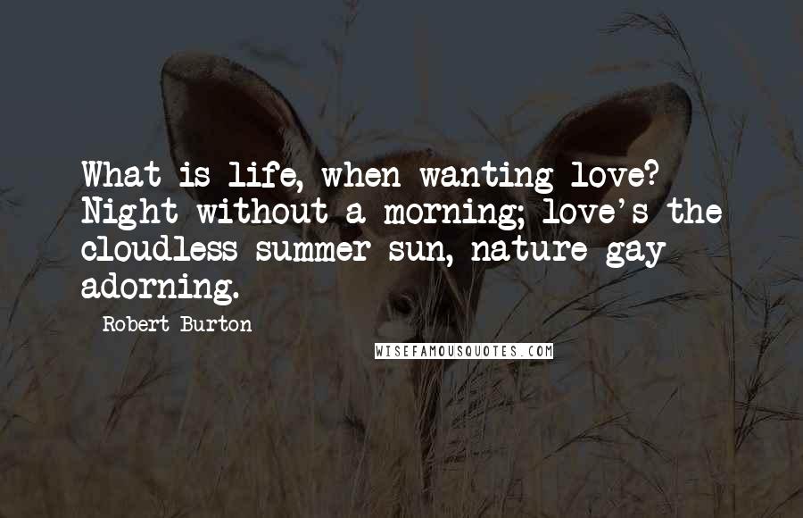 Robert Burton Quotes: What is life, when wanting love? Night without a morning; love's the cloudless summer sun, nature gay adorning.