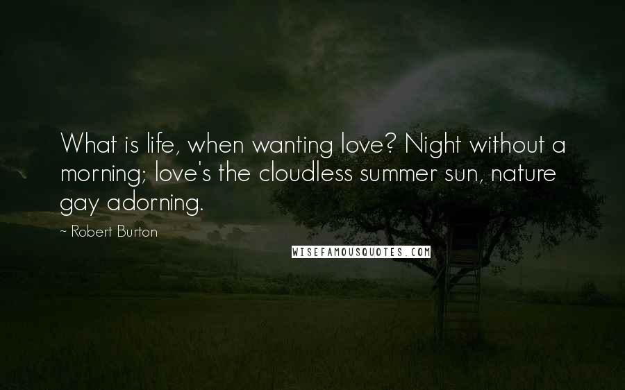 Robert Burton Quotes: What is life, when wanting love? Night without a morning; love's the cloudless summer sun, nature gay adorning.