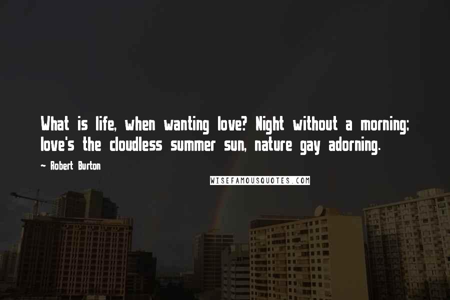 Robert Burton Quotes: What is life, when wanting love? Night without a morning; love's the cloudless summer sun, nature gay adorning.