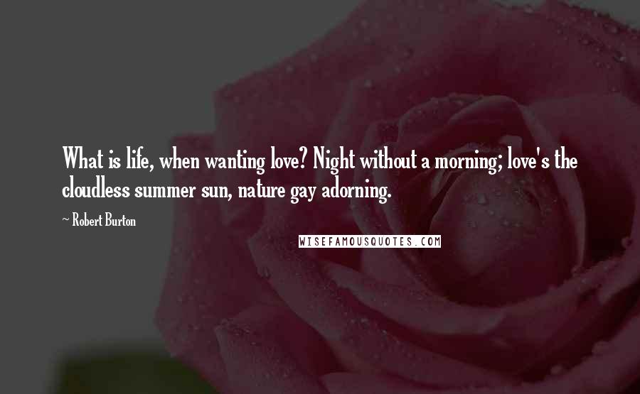 Robert Burton Quotes: What is life, when wanting love? Night without a morning; love's the cloudless summer sun, nature gay adorning.