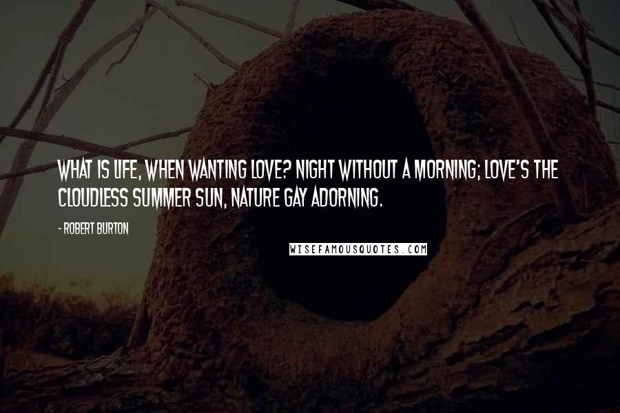 Robert Burton Quotes: What is life, when wanting love? Night without a morning; love's the cloudless summer sun, nature gay adorning.