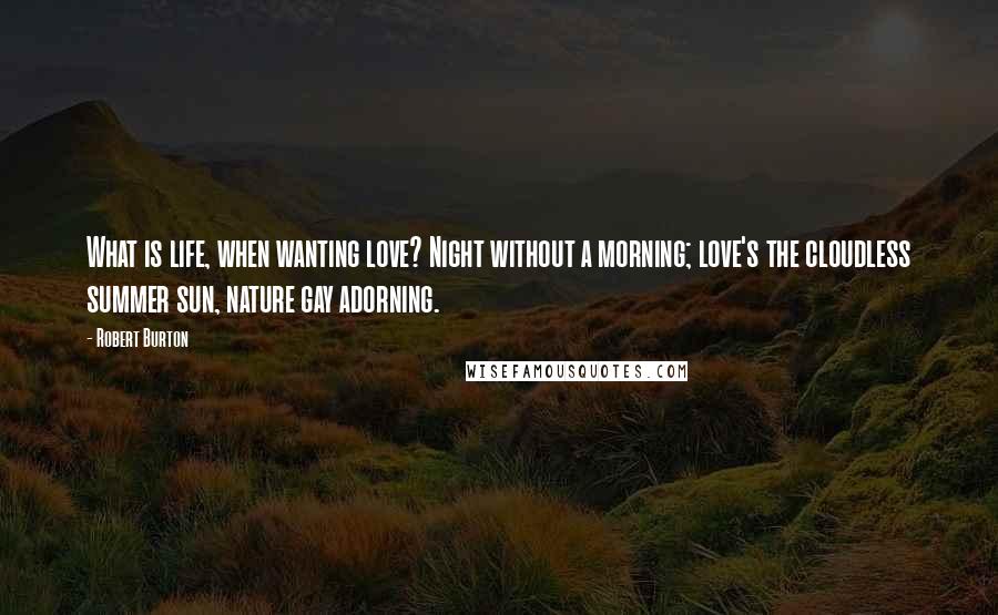 Robert Burton Quotes: What is life, when wanting love? Night without a morning; love's the cloudless summer sun, nature gay adorning.