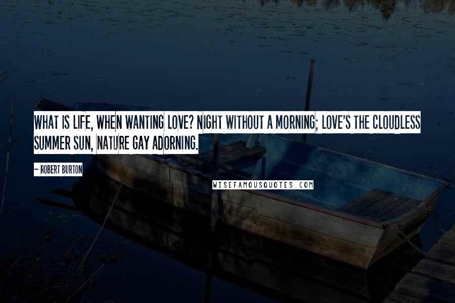 Robert Burton Quotes: What is life, when wanting love? Night without a morning; love's the cloudless summer sun, nature gay adorning.