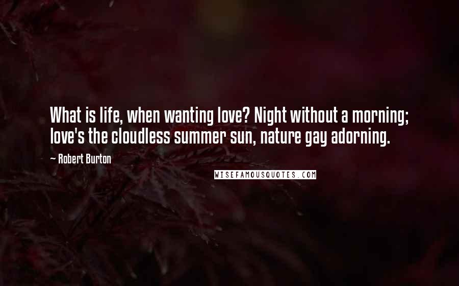 Robert Burton Quotes: What is life, when wanting love? Night without a morning; love's the cloudless summer sun, nature gay adorning.