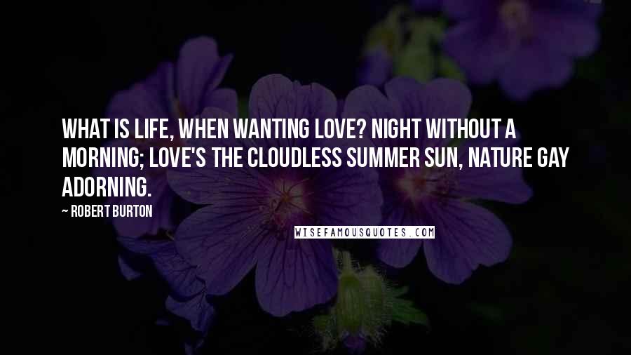 Robert Burton Quotes: What is life, when wanting love? Night without a morning; love's the cloudless summer sun, nature gay adorning.