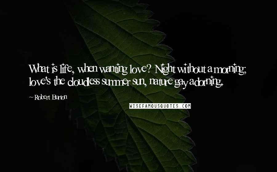 Robert Burton Quotes: What is life, when wanting love? Night without a morning; love's the cloudless summer sun, nature gay adorning.