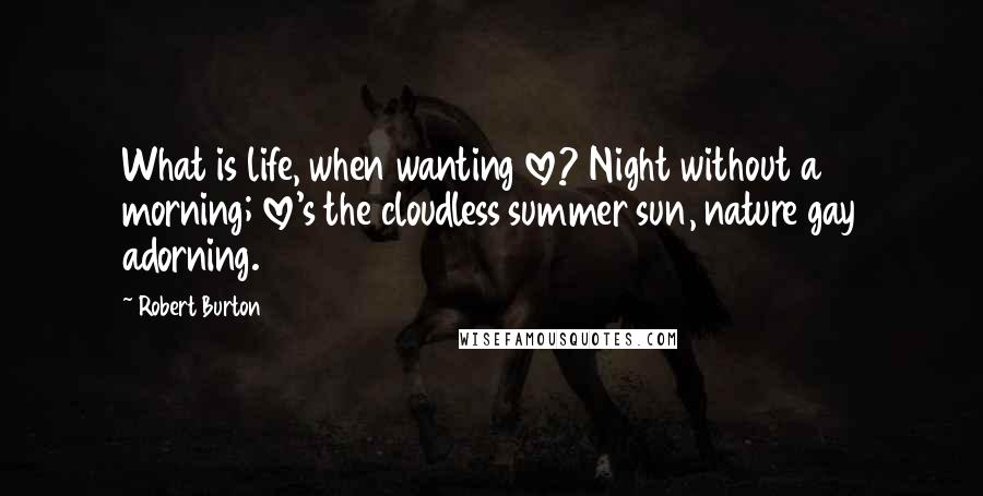 Robert Burton Quotes: What is life, when wanting love? Night without a morning; love's the cloudless summer sun, nature gay adorning.