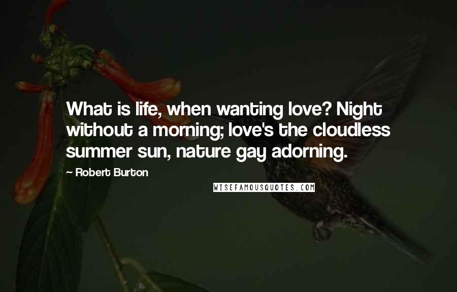 Robert Burton Quotes: What is life, when wanting love? Night without a morning; love's the cloudless summer sun, nature gay adorning.