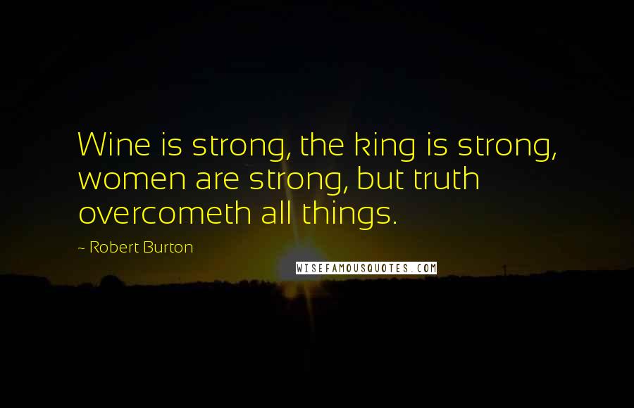 Robert Burton Quotes: Wine is strong, the king is strong, women are strong, but truth overcometh all things.