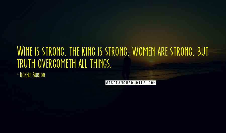 Robert Burton Quotes: Wine is strong, the king is strong, women are strong, but truth overcometh all things.