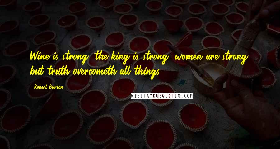 Robert Burton Quotes: Wine is strong, the king is strong, women are strong, but truth overcometh all things.