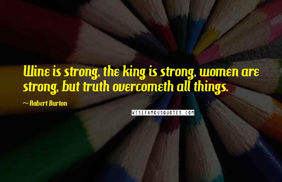 Robert Burton Quotes: Wine is strong, the king is strong, women are strong, but truth overcometh all things.