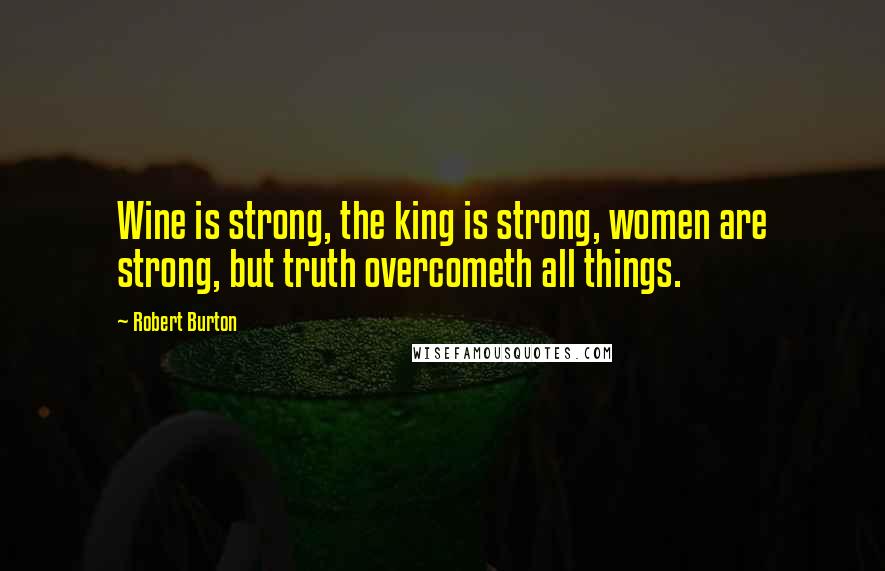 Robert Burton Quotes: Wine is strong, the king is strong, women are strong, but truth overcometh all things.