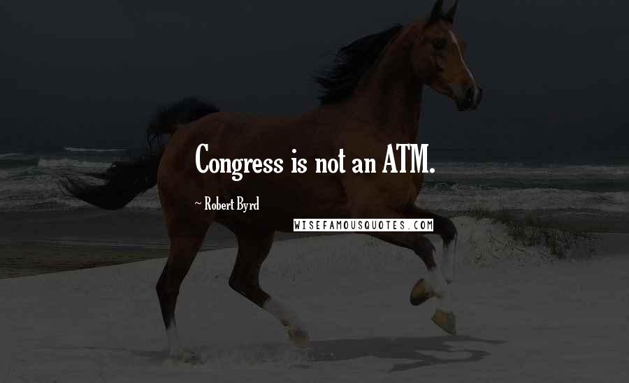 Robert Byrd Quotes: Congress is not an ATM.